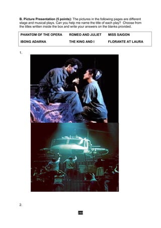 280
B. Picture Presentation (5 points): The pictures in the following pages are different
stage and musical plays. Can you help me name the title of each play? Choose from
the titles written inside the box and write your answers on the blanks provided.
1.
2.
PHANTOM OF THE OPERA ROMEO AND JULIET MISS SAIGON
IBONG ADARNA THE KING AND I FLORANTE AT LAURA
 