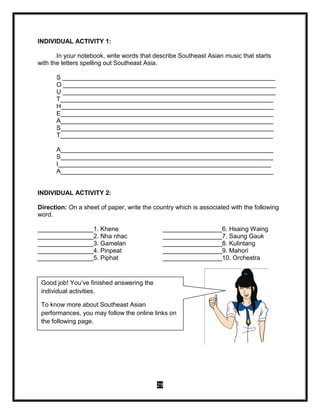 29
INDIVIDUAL ACTIVITY 1:
In your notebook, write words that describe Southeast Asian music that starts
with the letters spelling out Southeast Asia.
S _____________________________________________________________
O _____________________________________________________________
U _____________________________________________________________
T_____________________________________________________________
H_____________________________________________________________
E_____________________________________________________________
A_____________________________________________________________
S_____________________________________________________________
T_____________________________________________________________
A_____________________________________________________________
S_____________________________________________________________
I_____________________________________________________________
A_____________________________________________________________
INDIVIDUAL ACTIVITY 2:
Direction: On a sheet of paper, write the country which is associated with the following
word.
________________1. Khene _________________6. Hsaing Waing
________________2. Nha nhac _________________7. Saung Gauk
________________3. Gamelan _________________8. Kulintang
________________4. Pinpeat _________________9. Mahori
________________5. Piphat _________________10. Orchestra
Good job! You’ve finished answering the
individual activities.
To know more about Southeast Asian
performances, you may follow the online links on
the following page.
 