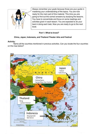 291
Part 1: What to know?
China, Japan, Indonesia, and Thailand Theater Arts and Festival
Activity:
Name all the countries mentioned in previous activities. Can you locate the four countries
on the map below?
China
- Peking Opera
- Spring /New Year Festival
Japan
- Kabuki
- Taiko Drum
Festival
Thailand
- Nang
- Lantern Festival
Indonesia
- Wayang Kulit
- Bali Dance
Always remember your goals because those are your guide in
mastering your understanding of the topics. You are now
ready for the main part of this material. This time you are
going to find out the correct answers by studying the lessons.
You have to concentrate and focus on some readings and
activities given in each lesson. You are expected to do your
best in doing each task. Now you are ready to go to the next
level.
 