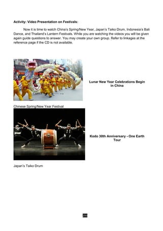293
Activity: Video Presentation on Festivals:
Now it is time to watch China’s Spring/New Year, Japan’s Taiko Drum, Indonesia’s Bali
Dance, and Thailand’s Lantern Festivals. While you are watching the videos you will be given
again guide questions to answer. You may create your own group. Refer to linkages at the
reference page if the CD is not available.
Chinese Spring/New Year Festival
Lunar New Year Celebrations Begin
in China
Japan’s Taiko Drum
Kodo 30th Anniversary - One Earth
Tour
 