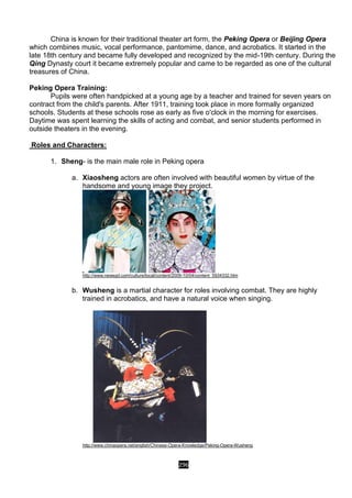 296
China is known for their traditional theater art form, the Peking Opera or Beijing Opera
which combines music, vocal performance, pantomime, dance, and acrobatics. It started in the
late 18th century and became fully developed and recognized by the mid-19th century. During the
Qing Dynasty court it became extremely popular and came to be regarded as one of the cultural
treasures of China.
Peking Opera Training:
Pupils were often handpicked at a young age by a teacher and trained for seven years on
contract from the child's parents. After 1911, training took place in more formally organized
schools. Students at these schools rose as early as five o'clock in the morning for exercises.
Daytime was spent learning the skills of acting and combat, and senior students performed in
outside theaters in the evening.
Roles and Characters:
1. Sheng- is the main male role in Peking opera
a. Xiaosheng actors are often involved with beautiful women by virtue of the
handsome and young image they project.
http://www.newsgd.com/culture/local/content/2009-10/04/content_5934332.htm
b. Wusheng is a martial character for roles involving combat. They are highly
trained in acrobatics, and have a natural voice when singing.
http://www.chinaopera.net/english/Chinese-Opera-Knowledge/Peking-Opera-Wusheng
 