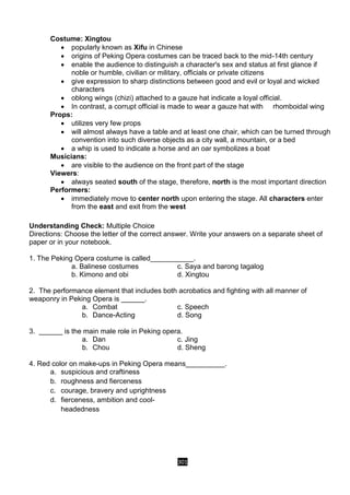 301
Costume: Xingtou
 popularly known as Xifu in Chinese
 origins of Peking Opera costumes can be traced back to the mid-14th century
 enable the audience to distinguish a character's sex and status at first glance if
noble or humble, civilian or military, officials or private citizens
 give expression to sharp distinctions between good and evil or loyal and wicked
characters
 oblong wings (chizi) attached to a gauze hat indicate a loyal official.
 In contrast, a corrupt official is made to wear a gauze hat with rhomboidal wing
Props:
 utilizes very few props
 will almost always have a table and at least one chair, which can be turned through
convention into such diverse objects as a city wall, a mountain, or a bed
 a whip is used to indicate a horse and an oar symbolizes a boat
Musicians:
 are visible to the audience on the front part of the stage
Viewers:
 always seated south of the stage, therefore, north is the most important direction
Performers:
 immediately move to center north upon entering the stage. All characters enter
from the east and exit from the west
Understanding Check: Multiple Choice
Directions: Choose the letter of the correct answer. Write your answers on a separate sheet of
paper or in your notebook.
1. The Peking Opera costume is called___________.
a. Balinese costumes c. Saya and barong tagalog
b. Kimono and obi d. Xingtou
2. The performance element that includes both acrobatics and fighting with all manner of
weaponry in Peking Opera is ______.
a. Combat c. Speech
b. Dance-Acting d. Song
3. ______ is the main male role in Peking opera.
a. Dan c. Jing
b. Chou d. Sheng
4. Red color on make-ups in Peking Opera means__________.
a. suspicious and craftiness
b. roughness and fierceness
c. courage, bravery and uprightness
d. fierceness, ambition and cool-
headedness
 