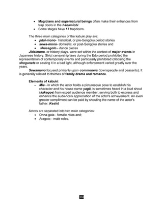 304
 Magicians and supernatural beings often make their entrances from
trap doors in the hanamichi
 Some stages have 17 trapdoors.
The three main categories of the kabuki play are:
 jidai-mono- historical, or pre-Sengoku period stories
 sewa-mono- domestic, or post-Sengoku stories and
 shosagoto - dance pieces
Jidaimono, or history plays, were set within the context of major events in
Japanese history. Strict censorship laws during the Edo period prohibited the
representation of contemporary events and particularly prohibited criticising the
shogunate or casting it in a bad light, although enforcement varied greatly over the
years.
Sewamono focused primarily upon commoners (townspeople and peasants). It
is generally related to themes of family drama and romance.
Elements of kabuki:
 Mie - in which the actor holds a picturesque pose to establish his
character and his house name yagō, is sometimes heard in a loud shout
(kakegoe) from expert audience member, serving both to express and
enhance the audience's appreciation of the actor's achievement. An even
greater compliment can be paid by shouting the name of the actor's
father. Keshō
Actors are separated into two main categories:
 Onna-gata - female roles and;
 Aragoto - male roles.
 