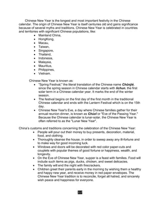 317
Chinese New Year is the longest and most important festivity in the Chinese
calendar. The origin of Chinese New Year is itself centuries old and gains significance
because of several myths and traditions. Chinese New Year is celebrated in countries
and territories with significant Chinese populations, like:
 Mainland China,
 HongKong,
 Macau,
 Taiwan,
 Singapore,
 Thailand,
 Indonesia,
 Malaysia,
 Mauritius,
 Philippines,
 Vietnam.
Chinese New Year is known as:
 "Spring Festival," the literal translation of the Chinese name Chūnjié,
since the spring season in Chinese calendar starts with lichun, the first
solar term in a Chinese calendar year. It marks the end of the winter
season.
 The festival begins on the first day of the first month in the traditional
Chinese calendar and ends with the Lantern Festival which is on the 15th
day.
 Chinese New Year's Eve, a day where Chinese families gather for their
annual reunion dinner, is known as Chúxī or "Eve of the Passing Year."
Because the Chinese calendar is lunar-solar, the Chinese New Year is
often referred to as the "Lunar New Year".
China’s customs and traditions concerning the celebration of the Chinese New Year:
 People will pour out their money to buy presents, decoration, material,
food, and clothing.
 Thoroughly cleanse the house, in order to sweep away any ill-fortune and
to make way for good incoming luck.
 Windows and doors will be decorated with red color paper-cuts and
couplets with popular themes of good fortune or happiness, wealth, and
longevity.
 On the Eve of Chinese New Year, supper is a feast with families. Food will
include such items as pigs, ducks, chicken, and sweet delicacies.
 The family will end the night with firecrackers.
 Children greet their parents early in the morning by wishing them a healthy
and happy new year, and receive money in red paper envelopes. The
Chinese New Year tradition is to reconcile, forget all hatred, and sincerely
wish peace and happiness for everyone.
 