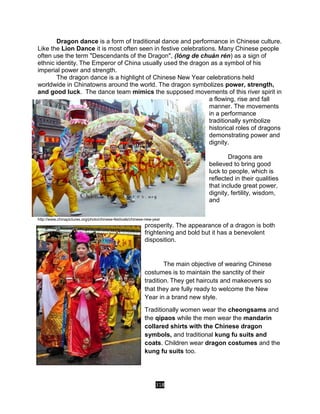 318
Dragon dance is a form of traditional dance and performance in Chinese culture.
Like the Lion Dance it is most often seen in festive celebrations. Many Chinese people
often use the term "Descendants of the Dragon", (lóng de chuán rén) as a sign of
ethnic identity. The Emperor of China usually used the dragon as a symbol of his
imperial power and strength.
The dragon dance is a highlight of Chinese New Year celebrations held
worldwide in Chinatowns around the world. The dragon symbolizes power, strength,
and good luck. The dance team mimics the supposed movements of this river spirit in
a flowing, rise and fall
manner. The movements
in a performance
traditionally symbolize
historical roles of dragons
demonstrating power and
dignity.
Dragons are
believed to bring good
luck to people, which is
reflected in their qualities
that include great power,
dignity, fertility, wisdom,
and
http://www.chinapictures.org/photo/chinese-festivals/chinese-new-year
prosperity. The appearance of a dragon is both
frightening and bold but it has a benevolent
disposition.
The main objective of wearing Chinese
costumes is to maintain the sanctity of their
tradition. They get haircuts and makeovers so
that they are fully ready to welcome the New
Year in a brand new style.
Traditionally women wear the cheongsams and
the qipaos while the men wear the mandarin
collared shirts with the Chinese dragon
symbols, and traditional kung fu suits and
coats. Children wear dragon costumes and the
kung fu suits too.
 