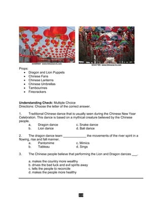 319
Props:
 Dragon and Lion Puppets
 Chinese Fans
 Chinese Lanterns
 Chinese Umbrellas
 Tambourines
 Firecrackers
Understanding Check: Multiple Choice
Directions: Choose the letter of the correct answer.
1. Traditional Chinese dance that is usually seen during the Chinese New Year
Celebration. This dance is based on a mythical creature believed by the Chinese
people.
a. Dragon dance c. Snake dance
b. Lion dance d. Bali dance
2. The dragon dance team _____________ the movements of the river spirit in a
flowing, rise and fall manner.
a. Pantomime c. Mimics
b. Tableau d. Sings
3. The Chinese people believe that performing the Lion and Dragon dances ___.
a. makes the country more wealthy
b. drives the bad luck and evil spirits away
c. tells the people to reconcile
d. makes the people more healthy
 