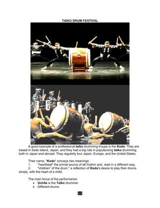 321
TAIKO DRUM FESTIVAL
A good example of a professional taiko drumming troupe is the Kodo. They are
based in Sado Island, Japan, and they had a big role in popularizing taiko drumming,
both in Japan and abroad. They regularly tour Japan, Europe, and the United States.
Their name, "Kodo" conveys two meanings:
1. "heartbeat" the primal source of all rhythm and, read in a different way,
2. "children” of the drum," a reflection of Kodo's desire to play their drums
simply, with the heart of a child.
The main focus of the performance:
 Uchite is the Taiko drummer
 Different drums
 