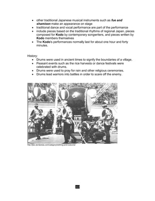 322
 other traditional Japanese musical instruments such as fue and
shamisen make an appearance on stage
 traditional dance and vocal performance are part of the performance
 include pieces based on the traditional rhythms of regional Japan, pieces
composed for Kodo by contemporary songwriters, and pieces written by
Kodo members themselves
 The Kodo's performances normally last for about one hour and forty
minutes.
History:
 Drums were used in ancient times to signify the boundaries of a village.
 Peasant events such as the rice harvests or dance festivals were
celebrated with drums.
 Drums were used to pray for rain and other religious ceremonies.
 Drums lead warriors into battles in order to scare off the enemy.
http://jtex.wordpress.com/category/clothing-and-costume/
 