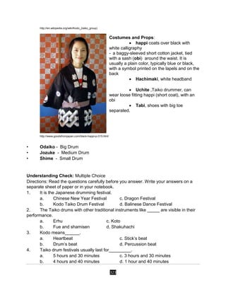 323
http://en.wikipedia.org/wiki/Kodo_(taiko_group)
Costumes and Props:
 happi coats over black with
white calligraphy
- a baggy-sleeved short cotton jacket, tied
with a sash (obi) around the waist. It is
usually a plain color, typically blue or black,
with a symbol printed on the lapels and on the
back
 Hachimaki, white headband

 Uchite ,Taiko drummer, can
wear loose fitting happi (short coat), with an
obi
 Tabi, shoes with big toe
separated.

http://www.goodsfromjapan.com/black-happi-p-315.html
• Odaiko - Big Drum
• Jozuke - Medium Drum
• Shime - Small Drum
Understanding Check: Multiple Choice
Directions: Read the questions carefully before you answer. Write your answers on a
separate sheet of paper or in your notebook.
1. It is the Japanese drumming festival.
a. Chinese New Year Festival c. Dragon Festival
b. Kodo Taiko Drum Festival d. Balinese Dance Festival
2. The Taiko drums with other traditional instruments like _____ are visible in their
performance.
a. Erhu c. Koto
b. Fue and shamisen d. Shakuhachi
3. Kodo means______.
a. Heartbeat c. Stick’s beat
b. Drum’s beat d. Percussion beat
4. Taiko drum festivals usually last for_________.
a. 5 hours and 30 minutes c. 3 hours and 30 minutes
b. 4 hours and 40 minutes d. 1 hour and 40 minutes
 