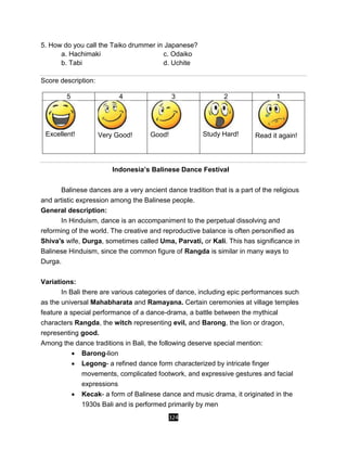 324
5. How do you call the Taiko drummer in Japanese?
a. Hachimaki c. Odaiko
b. Tabi d. Uchite
Score description:
5 4 3 2 1
Excellent! Very Good! Good! Study Hard! Read it again!
Indonesia’s Balinese Dance Festival
Balinese dances are a very ancient dance tradition that is a part of the religious
and artistic expression among the Balinese people.
General description:
In Hinduism, dance is an accompaniment to the perpetual dissolving and
reforming of the world. The creative and reproductive balance is often personified as
Shiva's wife, Durga, sometimes called Uma, Parvati, or Kali. This has significance in
Balinese Hinduism, since the common figure of Rangda is similar in many ways to
Durga.
Variations:
In Bali there are various categories of dance, including epic performances such
as the universal Mahabharata and Ramayana. Certain ceremonies at village temples
feature a special performance of a dance-drama, a battle between the mythical
characters Rangda, the witch representing evil, and Barong, the lion or dragon,
representing good.
Among the dance traditions in Bali, the following deserve special mention:
 Barong-lion
 Legong- a refined dance form characterized by intricate finger
movements, complicated footwork, and expressive gestures and facial
expressions
 Kecak- a form of Balinese dance and music drama, it originated in the
1930s Bali and is performed primarily by men
 