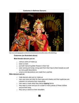 327
Costumes in Balinese Dancers:
http://travel.nationalgeographic.com/travel/countries/indonesia-photos/#/borododur_6768_600x450.jpg
Costumes (as illustrated above)
Most female dancers put on:
 various colors of make-up
 wear a crown
 put both real and golden flowers in their hair
 wear sarong and wrap a long sash from their hips to their breasts as well
as many gold decorations
 crowns and decorations are made from cowhide
Male dancers put on:
 male dancers also put on make-up
 men use more red color for their eyes and cheeks and their eyebrows are
colored in to enhance their masculinity
 men wear a mask when they dance topeng dance
 they wear a crown and put on a cloak or many pieces of these clothes
around their body
 they carry a sword on their shoulders
 