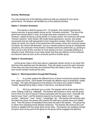 336
Activity: Workshops
You may choose any of the following options to help you practice for your group
performance. The teacher will facilitate any of the optional activities.
Option 1: Emotion Orchestra:
This activity is ideal for groups of 8 - 10 students. One student (perhaps the
drama instructor or group leader) serves as the "orchestra conductor”. The rest of the
performers should stand in rows, as though they were musicians in an orchestra.
However, instead of having a string section or a brass section, the conductor will create
"emotion sections." Each section will create facial expressions, sounds, and simple
movements that are well represented in their respective emotion. When the conductor
raises his hands, the volume of the performers will increase. When the conductor lowers
his hands, the volume will decrease. Just as a maestro performs during an impassioned
symphony, the conductor of the emotion orchestra warms the performers up, pointing to
them one at a time at first, and then to more sections at once, eventually building to a
climactic mood. Performers must make certain that they pay attention to the conductor
and become silent as soon as the conductor points to another group.
Option 2: Soundscapes:
Let the group make a short story about a Japanese cartoon anime or any Asian film
that they have watched over the television. They will create a sound for each character
of the story and every time they are mentioned they will create a sound. They stop as
soon as the narrator continues the story.
Option 3: Word Association through Ball Passing
1. In a circle, explore the different forms of Asian musical and popular theater
from Japan and China. Each theater form/style has different ways of presenting “reality”
on stage. The class will experience how illusions and drama are created in Kabuki
Theater, Beijing/Peking Opera, Kodo’s Taiko Drum, and Spring Festival.
2. All of you will stand up in a circle. The teacher will be at the center of the
circle, holding a ball (e.g. volleyball). The teacher will introduce a word, and the group
has to think of a word or group of words associated with the given word. Example: the
teacher says “book”, and the students respond by shouting “plastic cover”, “page
number”, “reference”, “new”, “heavy”, “knowledge”, etc. The teacher will randomly pass
the ball to the group; the person who catches the ball has to quickly shout one related
word. Then the person immediately throws back the ball to the teacher. The group has
to refrain from repeating words already mentioned. The teacher will continue this until
he/she is satisfied with the words given by the class. The teacher can suddenly change
the given word at any point of the game so the group will be engaged and attentive.
 