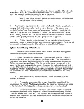 337
3. After the game, the teacher will ask the class to recall the different words
that surfaced during the game and analyze the words – its connection to the original
word. The concepts symbols and metaphor will be discussed.
- Symbol (sign, token, emblem, idea or action that signifies something else)
- Metaphor (one thing is another)
4. Play the game again and introduce a new set of words. Ask the group to give as
many symbols and metaphors for the given word. Example 1: the teacher says
“symbol of mother”, and the group shouts “Mama Mary”, “spatula”, “breast milk”, etc.
Example 2: the teacher says “metaphor for mother”, and the group shouts “nature”,
“Earth” “ilaw ng tahanan”, etc. The teacher will continue this until he/she is satisfied
with the words given by the class. Give the group a round of applause.
5. End the game by saying that symbols and metaphors have important
functions in theater. It creates illusions which the audience understands. The group will
experience it as they discover the different forms of Asian Musical Theater.
Option: Kumot/Malong at Walis Game
1. The class will sit in one big circle. Place a white blanket (or malong) and a
clean broom stick (walis tambo) in the middle.
2. Explain the mechanics of the game. One student will enter the circle and
assume a character by using the broom stick and the blanket. The character has to
improvise a short scene (Beginning-Middle-End) using only gestures and movement.
Refrain from making any dialogue. After the scene, the rest of the group will try to
guess the character portrayed in the scene. Encourage the students to think of and
explore different characters e.g. from their communities, from literature, newspapers or
magazines. After the audience has successfully guessed the character, the performer
will return to his/her place. Another student takes the center and follows the same
process.
3. Begin the game by calling a volunteer. Play it until everybody has
explored a character.
4. Process the experience of the group. How did the group identify the
characters in the scene? What can you say about the improvised costumes and props
of the characters? What about the gestures and movement of the characters?
5. Explain to the class that costumes in Sarswela are colorful versions of
contemporary costumes, since the play is a dramatization of contemporary problems.
Costumes also express ‘character.’ Thus, heroines and heroes were often dressed in
beautiful but conservative costumes, while villains almost always donned the latest in
fashion from the West.
 