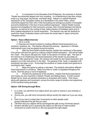 338
6. In comparison to the Sarswela of the Philippines, the costumes in Kabuki
Theater are extremely elegant and very revealing. It is entertaining to see their unique
props e.g. long pipes, big swords, oversized clogs. Kabuki is a typical theatrical
expression of the Tokugawa culture as it developed in the urban milieu, where
merchants played the main role in their fluctuating and ambiguous position of energetic
economic leadership in the face of socio-political oppression. Kabuki theater houses
became the showplace for their economic success, their immoral fantasies and daring
fashions, as well as for the venting of their veiled criticism of forbidden topics and of
their masked aspirations for social recognition. The teacher may ask the students to
recall their Asian Civilization lesson and review the social class in Japan during the
Tokugawa period.
Option: Pass-a-Mask Exercise
1. Sit in a circle.
2. Exercise your facial muscles by creating different facial expressions e.g.
emotions, reactions, etc. The teacher will lead the exercise. Japanese or Chinese
instrumental music may be played during the activity.
3. After the short facial muscle exercise, explain the mechanics of the game.
One person will start the game by making a distinct facial expression – this will be called
the ‘mask’. The person will pass the ‘mask’ to the person on his/her right. The task of
the receiver is to imitate/copy the facial expression of the sender as accurately as
possible. After passing the ‘mask’, the receiver will create his own facial expression and
passes it on to the next person to the right. The passing of the ‘mask’ is repeated until
everybody has taken a turn. Encourage the students to create simple hand gestures to
accompany their ‘masks’.
4. Begin the game by asking a volunteer. The students will explore different
facial expressions or emotions. Make sure that no ‘mask’ is repeated throughout the
round. Give the group a round of applause.
5. Process the experience of the students. Explain that facial expressions
and masks are very important in Kabuki Theater and Beijing Opera. In both musical
theater forms, there are painted characters or characters with masks. Their faces,
along with gestures and movement, convey the entire range of emotion and experience
of the character being portrayed.
Option: Gift Giving through Mime
1. In a circle, you will think of an object which you want to receive in your birthday or
Christmas.
2. One by one, you will mime (movement without words) the object as if you are using
it.
3. Each of you has to create clear movements so other people could
guess/understand the gift that you want.
4. Tell them that your objects will be exchanged like gifts during Christmas season.
5. Student will take turns in guessing the object but will have to make another
movement to confirm that he or she has guessed the right object.
 