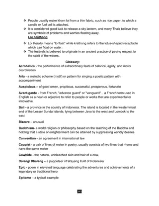 345
 People usually make khom loi from a thin fabric, such as rice paper, to which a
candle or fuel cell is attached.
 It is considered good luck to release a sky lantern, and many Thais believe they
are symbolic of problems and worries floating away.
Loi Krathong
 Loi literally means “to float” while krathong refers to the lotus-shaped receptacle
which can float on water.
 The festivals is believed to originate in an ancient practice of paying respect to
the spirit of the waters.
Glossary:
Acrobatics - the performance of extraordinary feats of balance, agility, and motor
coordination
Aria - a melodic scheme (motif) or pattern for singing a poetic pattern with
accompaniment
Auspicious – of good omen, propitious, successful, prosperous, fortunate
Avant-garde - from French, "advance guard" or "vanguard" , a French term used in
English as a noun or adjective to refer to people or works that are experimental or
innovative
Bali - a province in the country of Indonesia. The island is located in the westernmost
end of the Lesser Sunda Islands, lying between Java to the west and Lombok to the
east
Bizzare – unusual
Buddhism- a world religion or philosophy based on the teaching of the Buddha and
holding that a state of enlightenment can be attained by suppressing worldly desires
Convention - an agreement in international law
Couplet - a pair of lines of meter in poetry, usually consists of two lines that rhyme and
have the same meter
Cowhide - the natural, unbleached skin and hair of a cow.
Dalang/ Dhalang – a puppeteer of Wayang Kulit of Indenesia
Epic - poem in elevated language celebrating the adventures and achievements of a
legendary or traditional hero
Epitome – a typical example
 