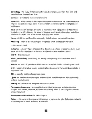346
Etymology - the study of the history of words, their origins, and how their form and
meaning have changed over time
Gamelan - a traditional Indonesian orchestra
Hinduism - a major religion and religious tradition of South Asia, the oldest worldwide
religion, characterized by a belief in reincarnation and a large pantheon of gods and
goddesses
Java - (Indonesian: Jawa) is an island of Indonesia. With a population of 135 million
(excluding the 3.6 million on the island of Madura which is administered as part of the
provinces of Java), Java is the world's most populous island
Karma – in Hindu and Buddhist philosophy that all actions have equal reactions
Krathong – refers to the lotus-shaped receptacle which can float on the water.
Loi – means to float
Metaphor - a literary figure of speech that describes a subject by asserting that it is, on
some point of comparison, the same as another otherwise unrelated object
Midriff – the diaphragm
Mime (Pantomime) – the acting out a story through body motions without use of
speech
Mudras – a symbolic position in which the hands are held in Hindu dancing and ritual
Myth - a sacred narrative usually explaining how the world or humankind came to be in
its present form
Obi - a sash for traditional Japanese dress
Opera- an art form in which singers and musicians perform dramatic work combining
text and musical score
Peking- the capital of the People’s Republic of China
Percussion Instrument - a musical instrument that is sounded by being struck or
scraped by a beater , or struck, scraped or rubbed by hand, or struck against another
similar instrument
Ramayana and Mahabharata – Hindu epics
Rattan - the name for the roughly 600 species of palms in the tribe Calameae, native to
tropical regions of Africa, Asia and Australasia.
 