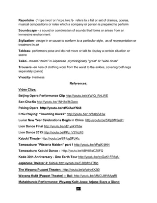 347
Repertoire (/ˈrɛpəˌtwɑr/ or /ˈrɛpəˌtwɑː/)- refers to a list or set of dramas, operas,
musical compositions or roles which a company or person is prepared to perform
Soundscape - a sound or combination of sounds that forms or arises from an
immersive environment
Stylization- design in or cause to conform to a particular style, as of representation or
treatment in art
Tableau- performers pose and do not move or talk to display a certain situation or
scene
Taiko - means "drum" in Japanese ,etymologically "great" or "wide drum"
Trousers -an item of clothing worn from the waist to the ankles, covering both legs
separately (pants)
Vivacity- liveliness
References:
Video Clips:
Beijing Opera Performance Clip http://youtu.be/xYWiQ_RnLWE
San-Cha-Ku http://youtu.be/1NH8w3kGaoc
Peking Opera http://youtu.be/vtV3iAuYN48
Erhu Playing: “Counting Ducks” http://youtu.be/1rVfUIq8A1w
Lunar New Year Celebrations Begin in China http://youtu.be/5Xtp9M5eU1
Lion Dance Final http://youtu.be/sE1ynkYftdw
Lion Dance 2013 http://youtu.be/PPz_V3YrzF0
Kabuki Theater http://youtu.be/67-bgSFJiKc
Tamasaburo "Wisteria Maiden” part 1 http://youtu.be/sPgtX-ljHi4
Tamasaburo Kabuki Dance : http://youtu.be/ABV86sCZ0FQ
Kodo 30th Anniversary - One Earth Tour http://youtu.be/qyGaK1FR6gU
Japanese Theater 3: Kabuki http://youtu.be/F3IHdm2Tf8g
The Wayang Puppet Theater: http://youtu.be/pfydro4X2t0
Wayang Kulit (Puppet Theater) – Bali: http://youtu.be/MNCUMVMygRI
Mahabharata Performance: Wayang Kulit Jawa: Arjuna Slays a Giant:
 