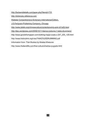 349
http://factsanddetails.com/japan.php?itemid=715
http://dictionary.reference.com
Webster Comprehensive Dictionary International Edition,
J.G.Ferguson Publishing Compony, Chicago
http://www.ibiblio.org/chineseculture/contents/entr/p-entr-c01s02.html
http://jtex.wordpress.com/2009/10/11/dance-costume-1-taiko-drummers/
http://www.goodsfromjapan.com/clothing-happi-coats-c-247_255_129.html
http://www.historylink.org/t-tac/TAIKO%20DRUMMING.pdf
Information from: Thai Studies by Wadee Kheourai.
http://www.thailandlife.com/thai-culture/shadow-puppets.html
 