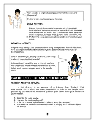 35
GROUP ACTIVITY:
1. Form a rhythmic instrumental ensemble using improvised
instruments or any available musical instruments that sound like
instruments from Southeast Asia. You may use metal discs that
sound like gongs, bamboo flutes, guitars, piano keyboards, etc.
2. Perform the songs again using the available instruments in your
group.
INDIVIDUAL ACTIVITY:
Sing the song “Bahay Kubo” or accompany it using an improvised musical instrument.
Your accompaniment should imitate the rhythmic patterns heard in the music of
Southeast Asia.
Part III: REFLECT AND UNDERSTAND
TEACHER-ASSISTED ACTIVITY:
Loi Loi Gratong is an example of a folksong from Thailand. Visit
www.youtube.com to watch the video presentation or listen to the sample music
provided by your teacher to answer the question given below. Write your answers in
your notebook.
1. Describe the voice quality.
2. How was the music performed?
3. Is the performance style effective in bringing about the message?
4. How were the varied musical elements used in bringing about the message of
the music?
Were you able to sing the two songs just like the Indonesians and
Malaysians?
It’s time to learn how to accompany the songs.
What is easier for you, singing Southeast Asian songs
or playing improvised instruments?
In the next part, you will be able to check if you have
fully understood what Southeast Asian music is about.
Let us see if you can analyze some of the sample
music.
 