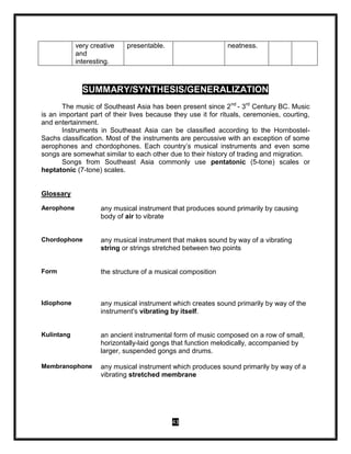 43
very creative
and
interesting.
presentable. neatness.
SUMMARY/SYNTHESIS/GENERALIZATION
The music of Southeast Asia has been present since 2nd
- 3rd
Century BC. Music
is an important part of their lives because they use it for rituals, ceremonies, courting,
and entertainment.
Instruments in Southeast Asia can be classified according to the Hornbostel-
Sachs classification. Most of the instruments are percussive with an exception of some
aerophones and chordophones. Each country’s musical instruments and even some
songs are somewhat similar to each other due to their history of trading and migration.
Songs from Southeast Asia commonly use pentatonic (5-tone) scales or
heptatonic (7-tone) scales.
Glossary
Aerophone any musical instrument that produces sound primarily by causing
body of air to vibrate
Chordophone any musical instrument that makes sound by way of a vibrating
string or strings stretched between two points
Form the structure of a musical composition
Idiophone any musical instrument which creates sound primarily by way of the
instrument's vibrating by itself.
Kulintang an ancient instrumental form of music composed on a row of small,
horizontally-laid gongs that function melodically, accompanied by
larger, suspended gongs and drums.
Membranophone any musical instrument which produces sound primarily by way of a
vibrating stretched membrane
 