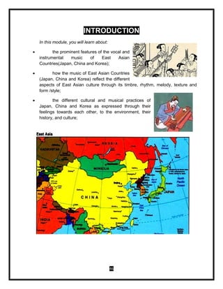 46
INTRODUCTION
In this module, you will learn about:
 the prominent features of the vocal and
instrumental music of East Asian
Countries(Japan, China and Korea);
 how the music of East Asian Countries
(Japan, China and Korea) reflect the different
aspects of East Asian culture through its timbre, rhythm, melody, texture and
form /style;
 the different cultural and musical practices of
Japan, China and Korea as expressed through their
feelings towards each other, to the environment, their
history, and culture;
 