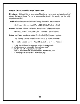 52
Activity 2: Music Listening/ Video Presentation
Directions: Listen/Watch to examples of traditional instrumental and vocal music of
Japan, China and Korea. For you to understand and enjoy this activity, use the guide
questions provided.
Japan - http://www.youtube.com/watch?v=8tj-37nvWMw&feature=related
http://www.youtube.com/watch?v=MC29w9iHJbo&feature=related
China - http://www.youtube.com/watch?v=ssjYy9H7dVM&feature=related
http://www.youtube.com/watch?v=85Fc2amPf34&feature=relmfu
Korea- http://www.youtube.com/watch?v=6km6PeWEncY&feature=related
http://www.youtube.com/watch?v=cY1-qCuTZqY&feature=related
Based on the videos, answer the guide questions in your notebook:
1. Share your impressions about the music you have heard.
2. What instruments are used in the music samples?
3. What mood or feeling does it express?
4. How do the instruments help express the mood of the piece?
5. Is the song fast, slow or does the tempo vary?
 