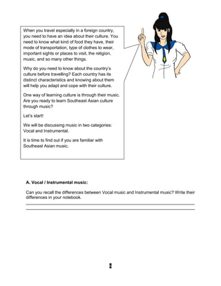 6
A. Vocal / Instrumental music:
Can you recall the differences between Vocal music and Instrumental music? Write their
differences in your notebook.
______________________________________________________________________
______________________________________________________________________
When you travel especially in a foreign country,
you need to have an idea about their culture. You
need to know what kind of food they have, their
mode of transportation, type of clothes to wear,
important sights or places to visit, the religion,
music, and so many other things.
Why do you need to know about the country’s
culture before travelling? Each country has its
distinct characteristics and knowing about them
will help you adapt and cope with their culture.
One way of learning culture is through their music.
Are you ready to learn Southeast Asian culture
through music?
Let’s start!
We will be discussing music in two categories:
Vocal and Instrumental.
It is time to find out if you are familiar with
Southeast Asian music.
 
