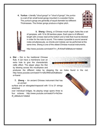 63
4. Yunluo - Literally "cloud gongs" or "cloud of gongs", the yunluo
is a set of ten small tuned gongs mounted in a wooden frame.
The yunluo's gongs are generally of equal diameter but different
Thicknesses. The thicker gongs produce a higher pitch.
5. Sheng - Sheng, or Chinese mouth organ, looks like a set
of panpipes, with 12 to 36 bamboo pipes. Each pipe is of different
length with a brass reed at the bottom and a hole that must be blocked
in order for the note to sound. This makes it possible to sound several
notes simultaneously, so chords and melody can be performed at the
same time. Sheng is one of the oldest Chinese musical instruments.
http://www.youtube.com/watch?v=_iR-KrbeFs0&feature=related
6. Dizi - Dizi is the traditional Chinese
flute. It can have a membrane over an
extra hole to give the characteristic
rattle effect. The player plays the Dizi
by blowing across the mouthpiece and
produces the different notes by stopping the six holes found in the rod.
http://www.youtube.com/watch?v=w9LRN5naG4s&featur
e=fvwrel
7. Zheng - An ancient Chinese instrument that has
an arched
surface and an elongated-trapezoid with 13 to 21 strings
stretched
over individual bridges. Its playing range spans three to
four octaves. http://www.youtube.com/watch?v=fsCAw-
ilf_c&feature=related
 