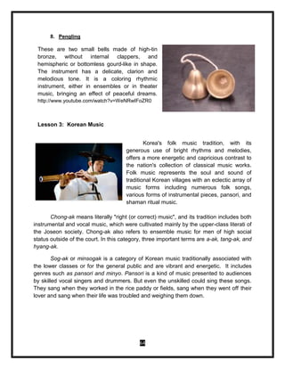64
8. Pengling
These are two small bells made of high-tin
bronze, without internal clappers, and
hemispheric or bottomless gourd-like in shape.
The instrument has a delicate, clarion and
melodious tone. It is a coloring rhythmic
instrument, either in ensembles or in theater
music, bringing an effect of peaceful dreams.
http://www.youtube.com/watch?v=WeNRwIFoZR0
Lesson 3: Korean Music
Korea's folk music tradition, with its
generous use of bright rhythms and melodies,
offers a more energetic and capricious contrast to
the nation's collection of classical music works.
Folk music represents the soul and sound of
traditional Korean villages with an eclectic array of
music forms including numerous folk songs,
various forms of instrumental pieces, pansori, and
shaman ritual music.
Chong-ak means literally "right (or correct) music", and its tradition includes both
instrumental and vocal music, which were cultivated mainly by the upper-class literati of
the Joseon society. Chong-ak also refers to ensemble music for men of high social
status outside of the court. In this category, three important terms are a-ak, tang-ak, and
hyang-ak.
Sog-ak or minsogak is a category of Korean music traditionally associated with
the lower classes or for the general public and are vibrant and energetic. It includes
genres such as pansori and minyo. Pansori is a kind of music presented to audiences
by skilled vocal singers and drummers. But even the unskilled could sing these songs.
They sang when they worked in the rice paddy or fields, sang when they went off their
lover and sang when their life was troubled and weighing them down.
 
