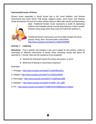 65
Instrumental music of Korea
Korean music especially in South Korea has a rich vocal tradition, and diverse
instruments and music forms. Folk songs, religious works, court music, and shaman
rituals all express the soul of a nation whose history is filled with colorful and fascinating
tales. Traditional Korean music represents a world of captivating
rhythms and melodies whose sounds draw listeners in like a breath.
Koreans sang songs when they could not hold their sadness in.
Traditional Korean instruments can be broadly divided into three
groups: string, wind, and percussion instruments .
http://www.youtube.com/watch?v=AZZtzYD2MK8
Activity 1: Listening
Directions: Find a partner and prepare a pen and a paper for this activity. Listen to
recordings of different instruments of Korea. Each recording should last about 30
seconds to 1 minute. Here are the questions to be answered:
 Classify the instrument heard into string, percussion, or wind.
 What kind of feeling or mood does it express?
Examples:
1. Changgo - http://www.youtube.com/watch?v=o8wHBwyofLw
2. Haegum- http://www.youtube.com/watch?v=s7ZeSumH004
3. Komunggo - http://www.youtube.com/watch?v=nZZAsbAzx6M
4. Kayagum - http://www.youtube.com/watch?v=gNR-_hH_qOM
5. Piri – http://www.youtube.com/watch?v=fq8R-SPyHUM&feature=related
 