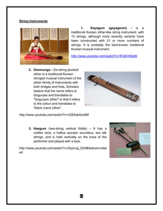 66
String Instruments
1. Kayagum (gayageum) - is a
traditional Korean zither-like string instrument, with
12 strings, although more recently variants have
been constructed with 21 or more numbers of
strings. It is probably the best-known traditional
Korean musical instrument.
http://www.youtube.com/watch?v=tFe8nHQottI
2. Geomungo - Six-string plucked
zither is a traditional Korean
stringed musical instrument of the
zither family of instruments with
both bridges and frets. Scholars
believe that the name refers to
Goguryeo and translates to
"Goguryeo zither" or that it refers
to the colour and translates to
"black crane zither".
http://www.youtube.com/watch?v=nZZAsbAzx6M
3. Haegum (two-string vertical fiddle) – It has a
rodlike neck, a hollow wooden soundbox, two silk
strings, and is held vertically on the knee of the
performer and played with a bow.
http://www.youtube.com/watch?v=ZsyIvJg_Dh8&feature=relat
ed
 