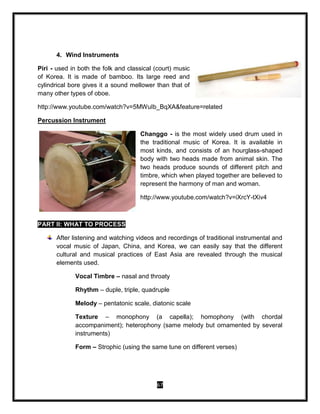 67
4. Wind Instruments
Piri - used in both the folk and classical (court) music
of Korea. It is made of bamboo. Its large reed and
cylindrical bore gives it a sound mellower than that of
many other types of oboe.
http://www.youtube.com/watch?v=5MWuIb_BqXA&feature=related
Percussion Instrument
Changgo - is the most widely used drum used in
the traditional music of Korea. It is available in
most kinds, and consists of an hourglass-shaped
body with two heads made from animal skin. The
two heads produce sounds of different pitch and
timbre, which when played together are believed to
represent the harmony of man and woman.
http://www.youtube.com/watch?v=iXrcY-tXiv4
PART II: WHAT TO PROCESS
After listening and watching videos and recordings of traditional instrumental and
vocal music of Japan, China, and Korea, we can easily say that the different
cultural and musical practices of East Asia are revealed through the musical
elements used.
Vocal Timbre – nasal and throaty
Rhythm – duple, triple, quadruple
Melody – pentatonic scale, diatonic scale
Texture – monophony (a capella); homophony (with chordal
accompaniment); heterophony (same melody but ornamented by several
instruments)
Form – Strophic (using the same tune on different verses)
 