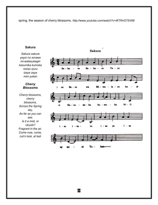 69
spring, the season of cherry blossoms. http://www.youtube.com/watch?v=IKTRnO7SV68
Sakura
Sakura sakura
yayoi no sorawa
mi-watasukagiri
kasumika kumoka
nioizo izuru
izaya zaya
mini yukan
Cherry
Blossoms
Cherry blossoms,
cherry
blossoms,
Across the Spring
sky,
As far as you can
see.
Is it a mist, or
clouds?
Fragrant in the air.
Come now, come,
Let’s look, at last
 