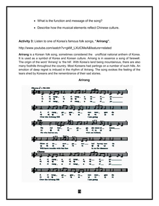 73
 What is the function and message of the song?
 Describe how the musical elements reflect Chinese culture.
Activity 3: Listen to one of Korea’s famous folk songs, “Arirang”.
http://www.youtube.com/watch?v=gkM_LXUCMeA&feature=related
Arirang is a Korean folk song, sometimes considered the unofficial national anthem of Korea.
It is used as a symbol of Korea and Korean culture. Arirang is in essence a song of farewell.
The origin of the word 'Arirang' is ‘the hill’. With Korea’s land being mountainous, there are also
many foothills throughout the country. Most Koreans had partings on a number of such hills. An
emotion of deep regret is imbued in the rhythm of Arirang. The song evokes the feeling of the
tears shed by Koreans and the remembrance of their sad stories.
Arirang
 