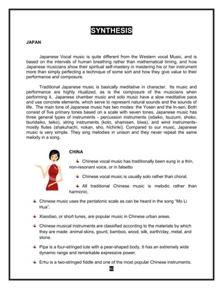 80
SYNTHESIS
JAPAN
Japanese Vocal music is quite different from the Western vocal Music, and is
based on the intervals of human breathing rather than mathematical timing, and how
Japanese musicians show their spiritual self-mastery in mastering his or her instrument
more than simply perfecting a technique of some sort and how they give value to their
performance and composure.
Traditional Japanese music is basically meditative in character. Its music and
performance are highly ritualized, as is the composure of the musicians when
performing it. Japanese chamber music and solo music have a slow meditative pace
and use concrete elements, which serve to represent natural sounds and the sounds of
life. The main tone of Japanese music has two modes: the Yosen and the In-sen. Both
consist of five primary tones based on a scale with seven tones. Japanese music has
three general types of instruments - percussion instruments (odaiko, tsuzumi, shoko,
tsuridaiko, taiko), string instruments (koto, shamisen, biwa), and wind instruments-
mostly flutes (shakuhachi, nokan, sho, hichiriki). Compared to our music, Japanese
music is very simple. They sing melodies in unison and they never repeat the same
melody in a song.
CHINA
Chinese vocal music has traditionally been sung in a thin,
non-resonant voice, or in falsetto
Chinese vocal music is usually solo rather than choral.
All traditional Chinese music is melodic rather than
harmonic.
Chinese music uses the pentatonic scale as can be heard in the song “Mo Li
Hua”.
Xiaodiao, or short tunes, are popular music in Chinese urban areas.
Chinese musical instruments are classified according to the materials by which
they are made: animal skins, gourd, bamboo, wood, silk, earth/clay, metal, and
stone.
Pipa is a four-stringed lute with a pear-shaped body. It has an extremely wide
dynamic range and remarkable expressive power.
Erhu is a two-stringed fiddle and one of the most popular Chinese instruments.
 