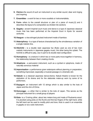 86
6. Clarion–the sound of such an instrument or any similar sound; clear and ringing
and inspiring
7. Ensembles - a work for two or more vocalists or instrumentalists.
8. Form- refers to the overall structure or plan of a piece of music,[1] and it
describes the layout of a composition as divided into sections
9. Gagaku– ancient imperial court music and dance is a type of Japanese classical
music that has been performed at the Imperial Court in Kyoto for several
centuries.
10.Haegum - a two-stringed plucked instrument made of bamboo
11.Heterophony– Is a type of texture characterized by the simultaneous variation of
a single melodic line.
12.Hitchiriki - is a double reed Japanese fue (flute) used as one of two main
melodic instruments in Japanese gagaku music, the other being the ryūteki. The
hichiriki is difficult to play, due in part to its double reed configuration
13.Homophony - is a texture in which two or more parts move together in harmony,
the relationship between them creating chords.
14.Idiophone - a percussion instrument, such as a cymbal or xylophone, made of
naturally sonorous material
15.Improvisation- a performance given extempore without planning or preparation;
something improvised, especially a musical passage or a dramatic skit.
16.Kabuki- is a classical Japanese dance-drama. Kabuki theatre is known for the
stylization of its drama and for the elaborate make-up worn by some of its
performers.
17.Kayagum- an instrument with 12 strings which is also similar to the koto of
Japan and the chin of China.
18.Komunggo - a zither that is similar to the koto of Japan. This serves as the
principal instrument for a small group of players
19.Koto- is a 13-string zither, about two meters long and made of Paulownia wood.
It is plucked using picks on the thumb and first two fingers of the right hand, while
the left hand can be used to modify pitch and tone. Koto is used in an ensemble
in gagaku or as a solo instrument.
 