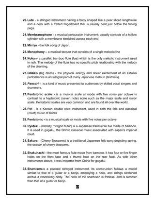 87
20.Lute - a stringed instrument having a body shaped like a pear sliced lengthwise
and a neck with a fretted fingerboard that is usually bent just below the tuning
pegs.
21.Membranophone - a musical percussion instrument; usually consists of a hollow
cylinder with a membrane stretched across each end
22.Min’yo –the folk song of Japan.
23.Monophony – a musical texture that consists of a single melodic line
24.Nokan- a parallel, bamboo flute (fue) which is the only melodic instrument used
in noh. The melody of the flute has no specific pitch relationship with the melody
of the chanting.
25.Odaiko (big drum) - the physical energy and sheer excitement of an Odaiko
performance is an integral part of many Japanese matsuri (festivals).
26.Pansori - is a kind of music presented to audiences by skilled vocal singers and
drummers.
27.Pentatonic scale - is a musical scale or mode with five notes per octave in
contrast to a heptatonic (seven note) scale such as the major scale and minor
scale. Pentatonic scales are very common and are found all over the world.
28.Piri - is a Korean double reed instrument, used in both the folk and classical
(court) music of Korea
29.Pentatonic - is a musical scale or mode with five notes per octave
30.Ryūteki - (literally "dragon flute") is a Japanese transverse fue made of bamboo.
It is used in gagaku, the Shinto classical music associated with Japan's imperial
court.
31.Sakura - (Cherry Blossoms) is a traditional Japanese folk song depicting spring,
the season of cherry blossoms.
32.Shakuhachi - the most famous flute made from bamboo. It has four or five finger
holes on the front face and a thumb hole on the rear face. As with other
instruments above, it was imported from China for gagaku.
33.Shamisen-is a plucked stringed instrument. Its construction follows a model
similar to that of a guitar or a banjo, employing a neck, and strings stretched
across a resonating body. The neck of the shamisen is fretless, and is slimmer
than that of a guitar or banjo.
 
