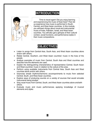 92
INTRODUCTION
OBJECTIVES
 Listen to songs from Central Asia, South Asia, and West Asian countries alone
and/or with others.
 Relate Central, Southern, and West Asian countries’ music in the lives of the
people.
 Analyze examples of music from Central, South Asia and West countries and
describe how the elements are used.
 Explain the distinguishing characteristics of representative Central, South Asian
and West countries’ music in relation to the culture of the area.
 Perform using available instruments from Central Asia, South Asia and West
countries alone and/or with others.
 Improvise simple rhythmic/harmonic accompaniments to music from selected
Central, South, and West Asian countries.
 Explore ways of producing sounds on a variety of sources that would simulate
instruments being studied.
 Sing vocal music from Central, South, and West Asian countries alone and/with
others.
 Evaluate music and music performances applying knowledge of musical
elements and styles
Time to travel again! Did you enjoy learning
and experiencing the music of East Asia? Then let
us experience how music is performed in South,
Central, and West Asian countries. In this module,
you will learn things about vocal and instrumental
music of India, Pakistan, Israel, and West Asian
countries. You will also get a glimpse of their cultural
context, social functions, and performance styles in
their music compositions.
 