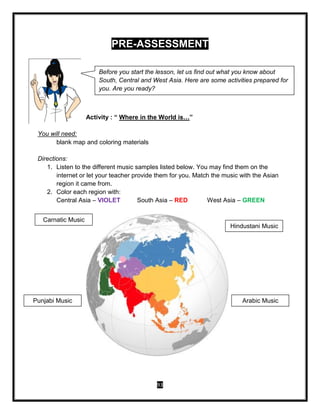 93
Before you start the lesson, let us find out what you know about
South, Central and West Asia. Here are some activities prepared for
you. Are you ready?
PRE-ASSESSMENT
Activity : “ Where in the World is…”
You will need:
blank map and coloring materials
Directions:
1. Listen to the different music samples listed below. You may find them on the
internet or let your teacher provide them for you. Match the music with the Asian
region it came from.
2. Color each region with:
Central Asia – VIOLET South Asia – RED West Asia – GREEN
Carnatic Music
Punjabi Music
Hindustani Music
Arabic Music
 