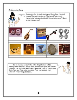 95
Instrumental Music
It was very nice of you to share your ideas about the vocal
music of the countries above. What about Asian music
instruments? Are you familiar with these instruments? Name
as many as you can!
So do you now have an idea of the things that we will be
learning this quarter? It’s time to make your learning goals and specify
the things that you would want to learn about the music of Central Asia,
South Asia, and West Asian countries. Write your goals in your
notebook. Follow the guide below.
 
