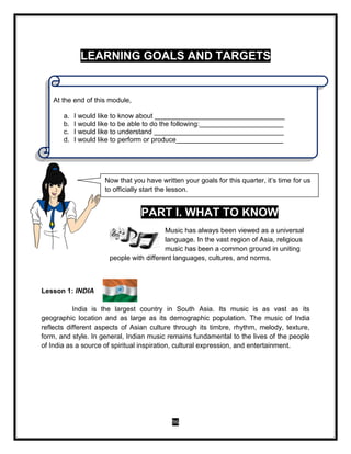 96
LEARNING GOALS AND TARGETS
PART I. WHAT TO KNOW
Music has always been viewed as a universal
language. In the vast region of Asia, religious
music has been a common ground in uniting
people with different languages, cultures, and norms.
Lesson 1: INDIA
India is the largest country in South Asia. Its music is as vast as its
geographic location and as large as its demographic population. The music of India
reflects different aspects of Asian culture through its timbre, rhythm, melody, texture,
form, and style. In general, Indian music remains fundamental to the lives of the people
of India as a source of spiritual inspiration, cultural expression, and entertainment.
Now that you have written your goals for this quarter, it’s time for us
to officially start the lesson.
At the end of this module,
a. I would like to know about __________________________________
b. I would like to be able to do the following:______________________
c. I would like to understand __________________________________
d. I would like to perform or produce____________________________
 