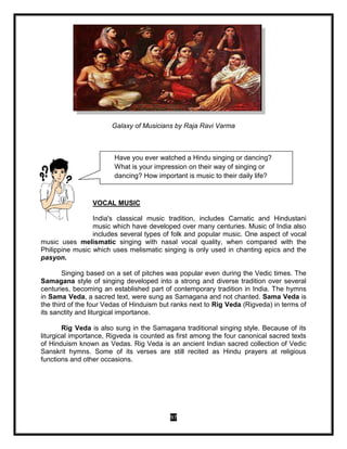97
Galaxy of Musicians by Raja Ravi Varma
VOCAL MUSIC
India's classical music tradition, includes Carnatic and Hindustani
music which have developed over many centuries. Music of India also
includes several types of folk and popular music. One aspect of vocal
music uses melismatic singing with nasal vocal quality, when compared with the
Philippine music which uses melismatic singing is only used in chanting epics and the
pasyon.
Singing based on a set of pitches was popular even during the Vedic times. The
Samagana style of singing developed into a strong and diverse tradition over several
centuries, becoming an established part of contemporary tradition in India. The hymns
in Sama Veda, a sacred text, were sung as Samagana and not chanted. Sama Veda is
the third of the four Vedas of Hinduism but ranks next to Rig Veda (Rigveda) in terms of
its sanctity and liturgical importance.
Rig Veda is also sung in the Samagana traditional singing style. Because of its
liturgical importance, Rigveda is counted as first among the four canonical sacred texts
of Hinduism known as Vedas. Rig Veda is an ancient Indian sacred collection of Vedic
Sanskrit hymns. Some of its verses are still recited as Hindu prayers at religious
functions and other occasions.
Have you ever watched a Hindu singing or dancing?
What is your impression on their way of singing or
dancing? How important is music to their daily life?
 