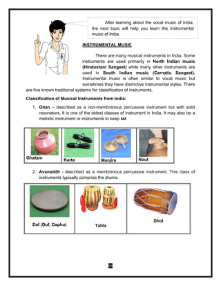 99
INSTRUMENTAL MUSIC
There are many musical instruments in India. Some
instruments are used primarily in North Indian music
(Hindustani Sangeet) while many other instruments are
used in South Indian music (Carnatic Sangeet).
Instrumental music is often similar to vocal music but
sometimes they have distinctive instrumental styles. There
are five known traditional systems for classification of instruments.
Classification of Musical Instruments from India:
1. Ghan – described as a non-membranous percussive instrument but with solid
resonators. It is one of the oldest classes of instrument in India. It may also be a
melodic instrument or instruments to keep tal.
2. Avanaddh - described as a membranous percussive instrument. This class of
instruments typically comprise the drums.
Daf (Duf, Daphu) Tabla
Dhol
Ghatam Karta Manjira Nout
After learning about the vocal music of India,
the next topic will help you learn the instrumental
music of India.
 