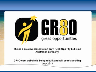 This is a preview presentation only. GR8 Opp Pty Ltd is an
Australian company.
GR8O.com website is being rebuilt and will be relaunching
July 2013
 
