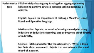Performance
Task
Filipino:Maipaliwanag ang kahalagahan ng pagpaplano ng
kakainin ng pamilya batay sa kanyang sariling pananaw o
opinyon.
English: Explain the importance of making a Meal Plan using
literal and figurative language.
Mathematics: Explain the result of making a meal plan using
inductive or deductive reasoning, and or by giving proof directly
or indirectly.
Science : Make a food for the thought corner . Write 3 trivia
fun facts about near-earth objects that can enhance the meal
mood of a person.
 