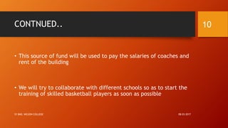 CONTNUED..
• This source of fund will be used to pay the salaries of coaches and
rent of the building
• We will try to collaborate with different schools so as to start the
training of skilled basketball players as soon as possible
08-03-2017SY BMS, WILSON COLLEGE
10
 