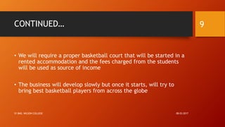 CONTINUED…
• We will require a proper basketball court that will be started in a
rented accommodation and the fees charged from the students
will be used as source of income
• The business will develop slowly but once it starts, will try to
bring best basketball players from across the globe
08-03-2017SY BMS, WILSON COLLEGE
9
 