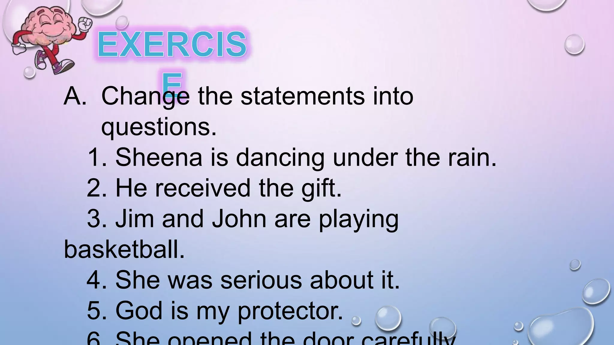 A. Change the statements into
questions.
1. Sheena is dancing under the rain.
2. He received the gift.
3. Jim and John are playing
basketball.
4. She was serious about it.
5. God is my protector.
 