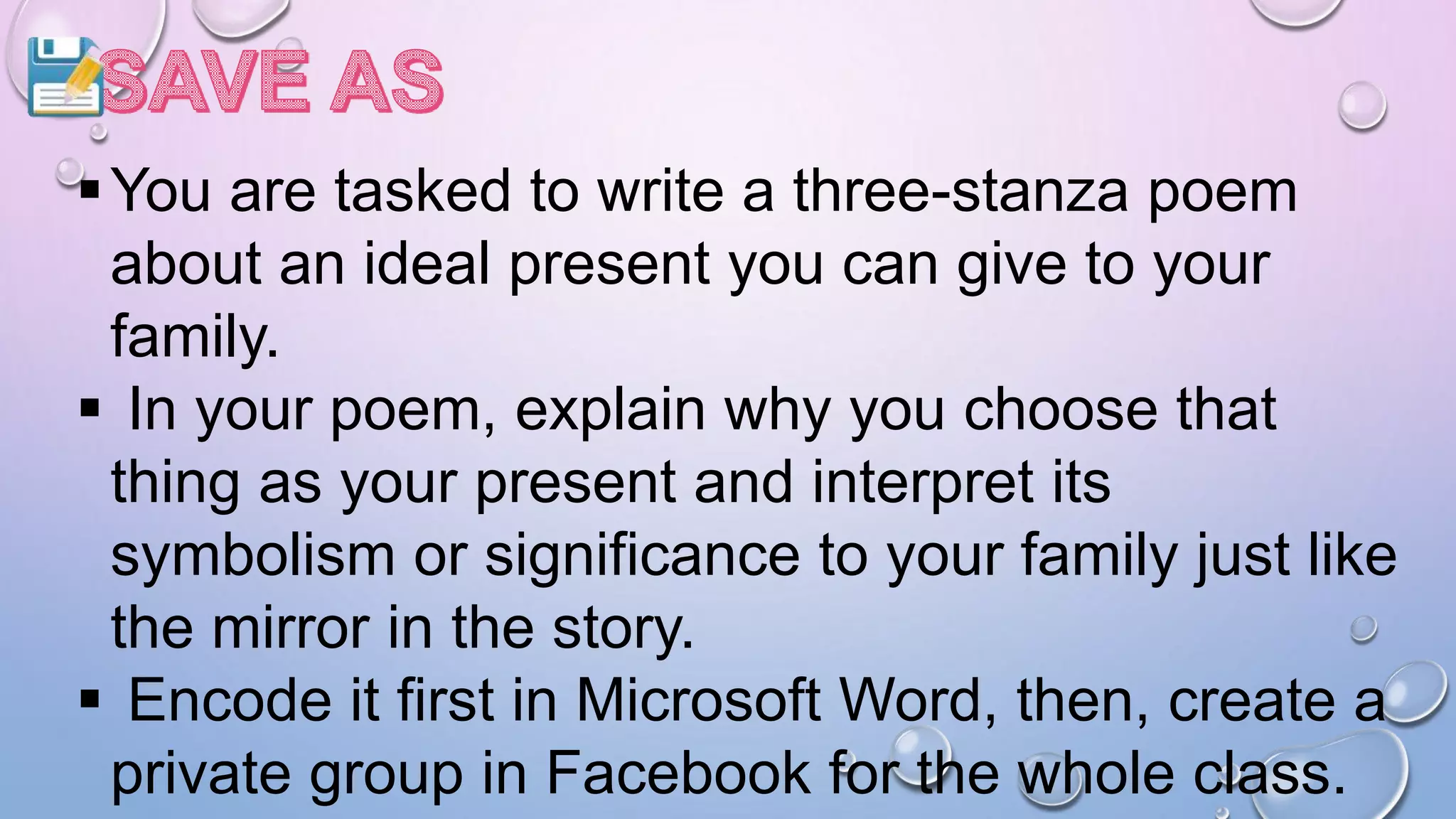 You are tasked to write a three-stanza poem
about an ideal present you can give to your
family.
 In your poem, explain why you choose that
thing as your present and interpret its
symbolism or significance to your family just like
the mirror in the story.
 Encode it first in Microsoft Word, then, create a
private group in Facebook for the whole class.
 