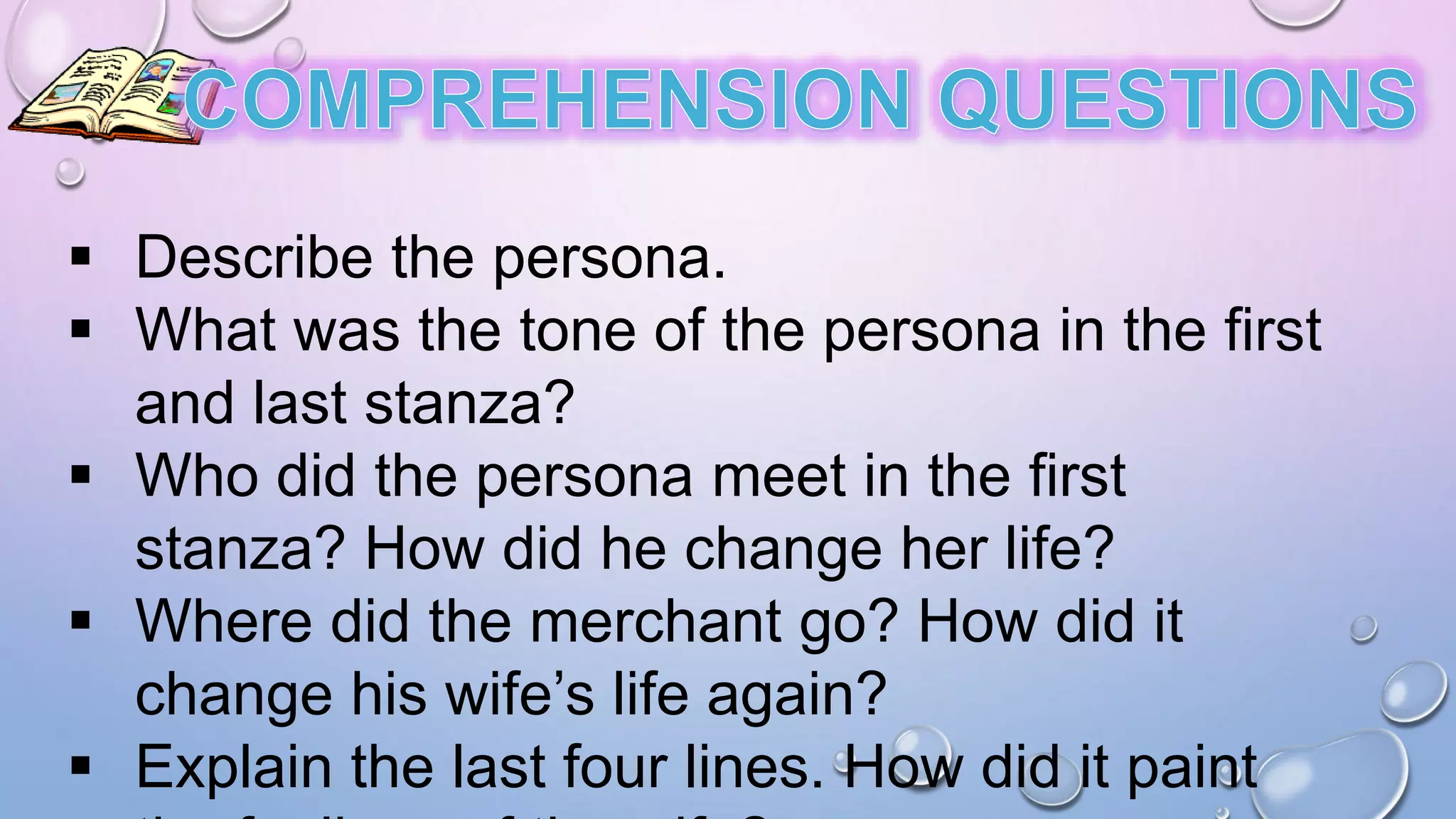  Describe the persona.
 What was the tone of the persona in the first
and last stanza?
 Who did the persona meet in the first
stanza? How did he change her life?
 Where did the merchant go? How did it
change his wife’s life again?
 Explain the last four lines. How did it paint
 
